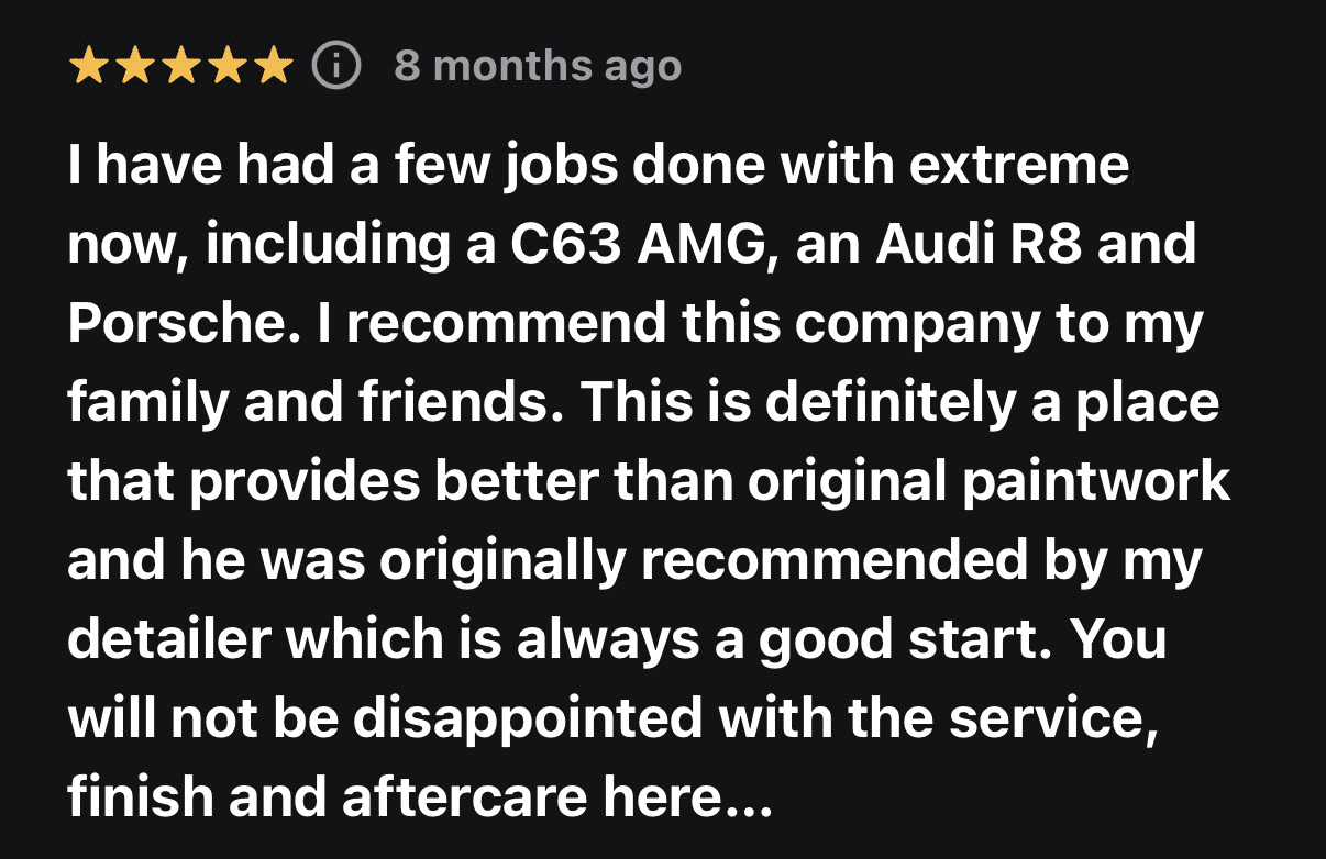 Five-star customer review from 8 months ago: I have had a few jobs done with extreme now, including a C63 AMG, an Audi R8 and Porsche. I recommend this company to my family and friends. This is definitely a place that provides better than original paintwork and he was originally recommended by my detailer which is always a good start. You will not be disappointed with the service, finish and aftercare here...